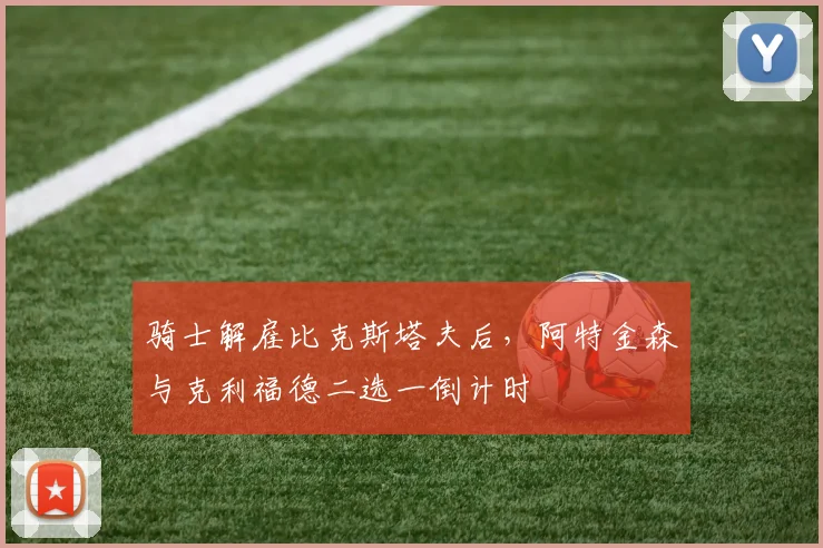 骑士解雇比克斯塔夫后，阿特金森与克利福德二选一倒计时