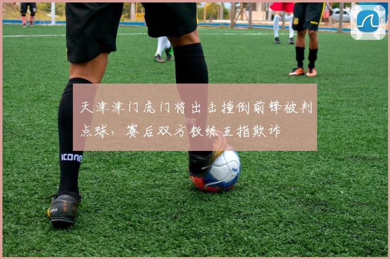 天津津门虎门将出击撞倒前锋被判点球，赛后双方教练互指欺诈