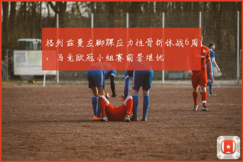 格列兹曼左脚踝应力性骨折休战6周,马竞欧冠小组赛前景堪忧