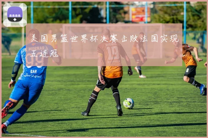 美国男篮世界杯决赛击败法国实现五连冠