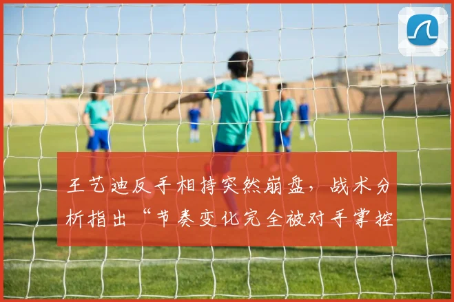 王艺迪反手相持突然崩盘，战术分析指出“节奏变化完全被对手掌控”