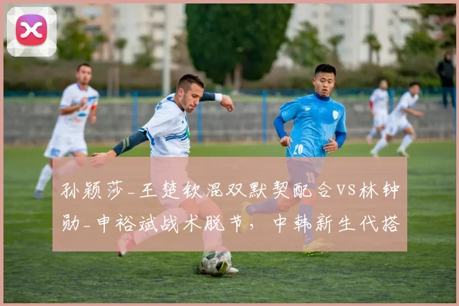 孙颖莎_王楚钦混双默契配合vs林钟勋_申裕斌战术脱节，中韩新生代搭档化学反应对比