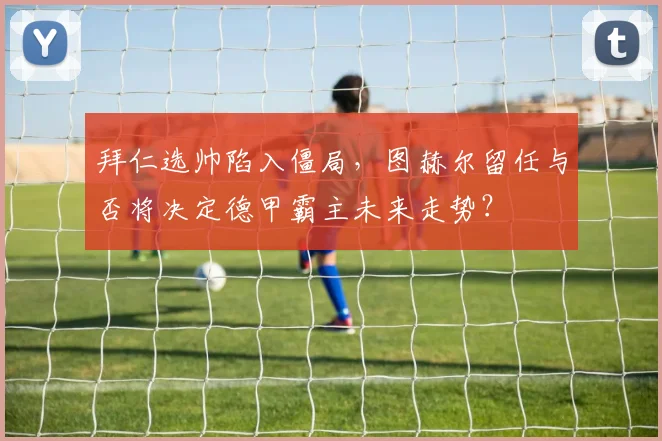 拜仁选帅陷入僵局，图赫尔留任与否将决定德甲霸主未来走势？